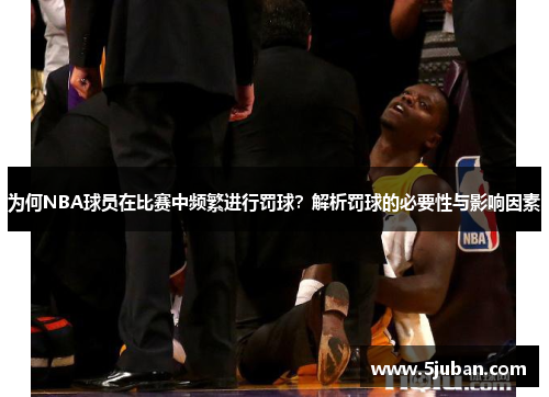 为何NBA球员在比赛中频繁进行罚球？解析罚球的必要性与影响因素